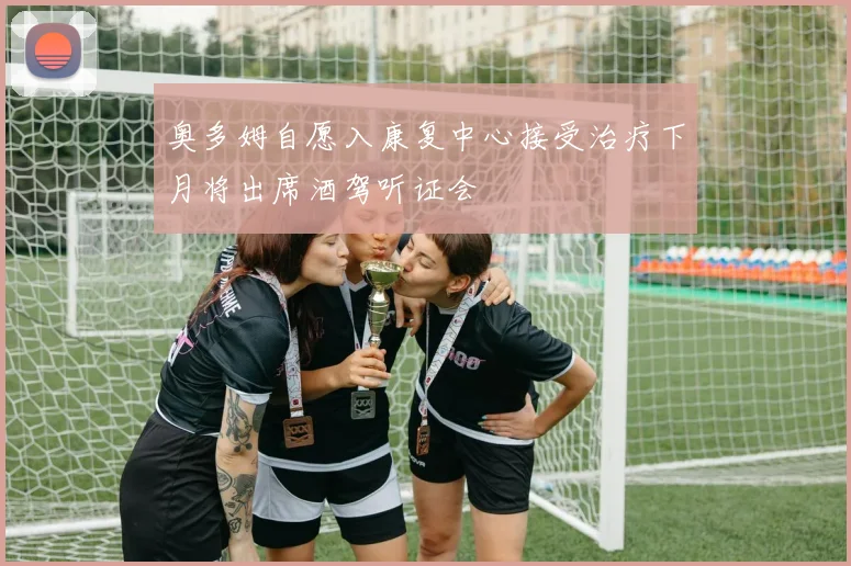 奥多姆自愿入康复中心接受治疗下月将出席酒驾听证会
