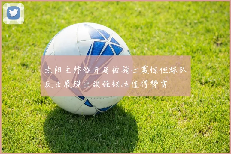 太阳主帅称开局被骑士震惊但球队反击展现出顽强韧性值得赞赏
