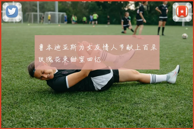 鲁本迪亚斯为女友情人节献上百朵玫瑰花束甜蜜回忆