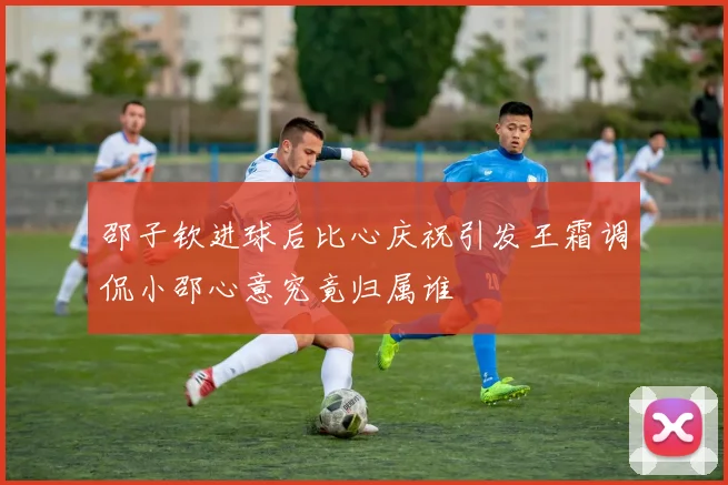 邵子钦进球后比心庆祝引发王霜调侃小邵心意究竟归属谁