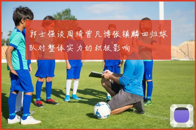 郭士强谈周琦曾凡博张镇麟回归球队对整体实力的积极影响