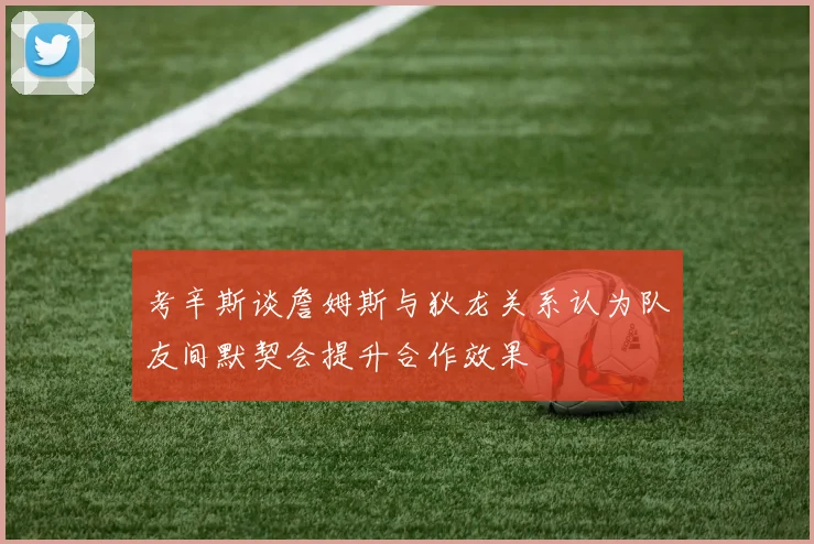 考辛斯谈詹姆斯与狄龙关系认为队友间默契会提升合作效果