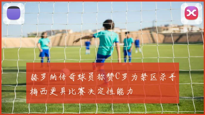 赫罗纳传奇球员称赞C罗为禁区杀手梅西更具比赛决定性能力