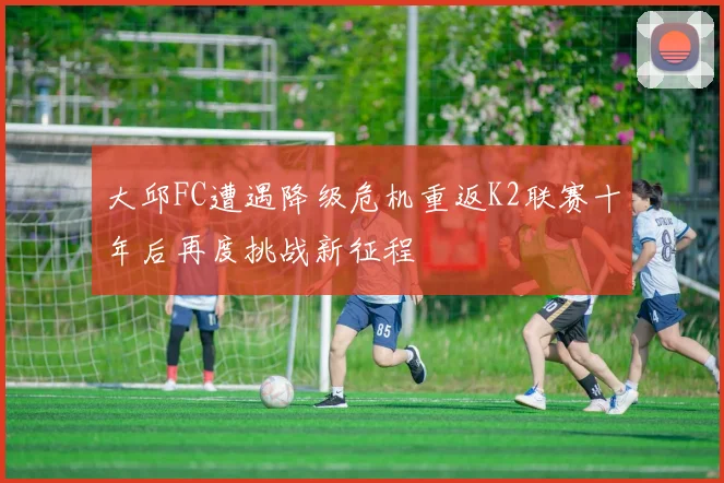 大邱FC遭遇降级危机重返K2联赛十年后再度挑战新征程