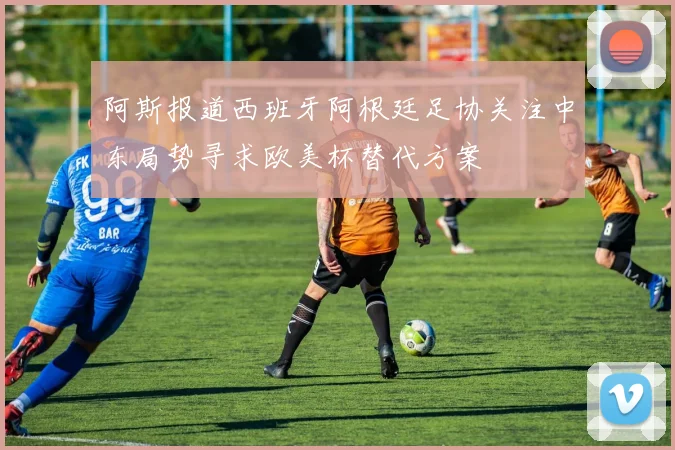 阿斯报道西班牙阿根廷足协关注中东局势寻求欧美杯替代方案