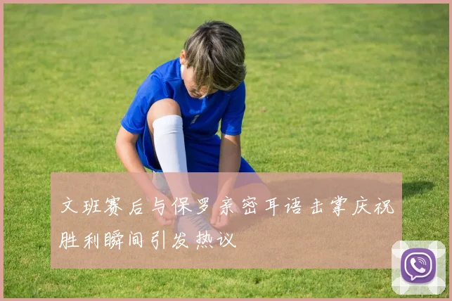 文班赛后与保罗亲密耳语击掌庆祝胜利瞬间引发热议