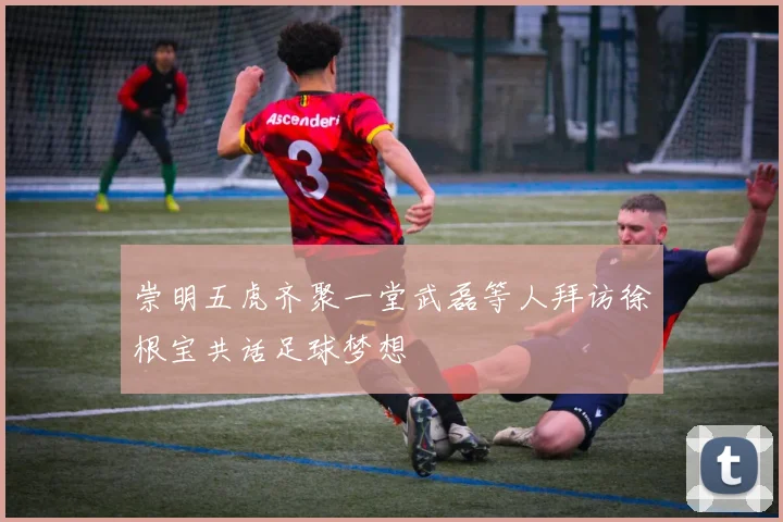 崇明五虎齐聚一堂武磊等人拜访徐根宝共话足球梦想
