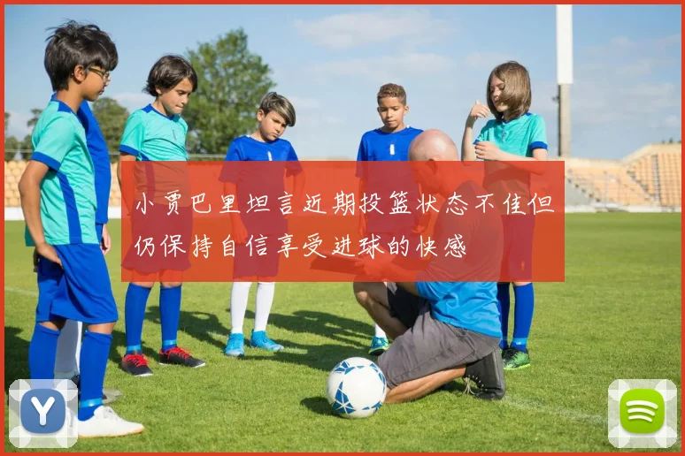 小贾巴里坦言近期投篮状态不佳但仍保持自信享受进球的快感