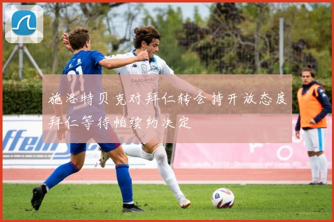 施洛特贝克对拜仁转会持开放态度拜仁等待帕续约决定
