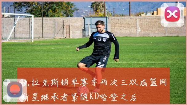 克拉克斯顿单赛季两次三双成篮网新星继承者紧随KD哈登之后