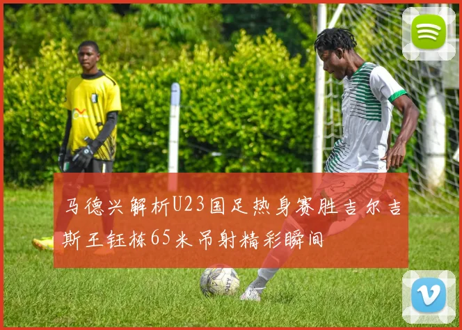 马德兴解析U23国足热身赛胜吉尔吉斯王钰栋65米吊射精彩瞬间
