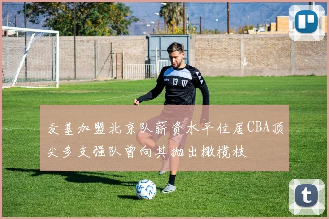 麦基加盟北京队薪资水平位居CBA顶尖多支强队曾向其抛出橄榄枝