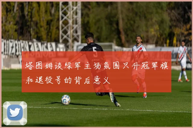 塔图姆谈绿军主场氛围只升冠军旗和退役号的背后意义