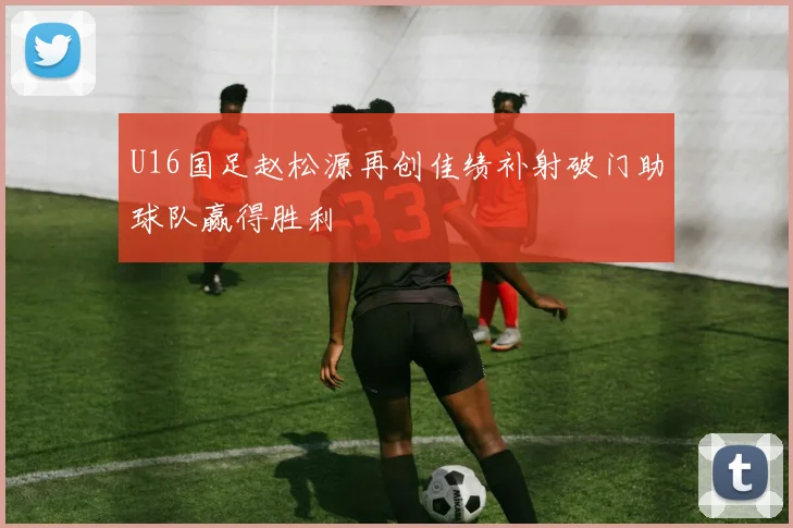 U16国足赵松源再创佳绩补射破门助球队赢得胜利