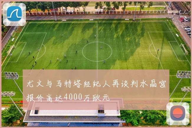 尤文与马特塔经纪人再谈判水晶宫报价高达4000万欧元