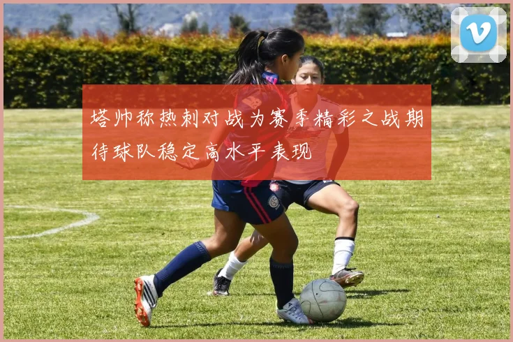 塔帅称热刺对战为赛季精彩之战期待球队稳定高水平表现