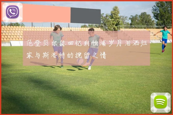 范登贝尔赫回忆利物浦岁月泪洒归家与斯洛特的挽留之情
