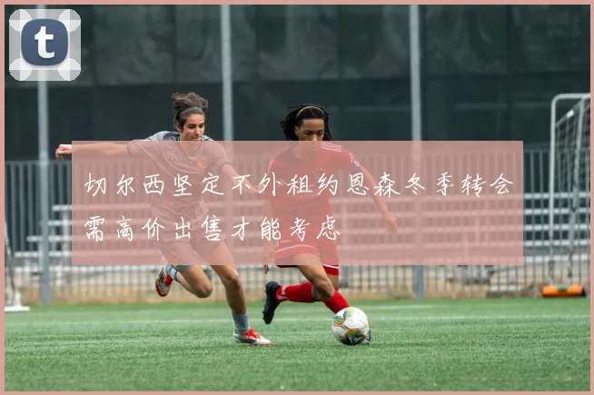 切尔西坚定不外租约恩森冬季转会需高价出售才能考虑