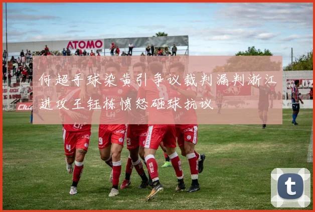 何超手球染黄引争议裁判漏判浙江进攻王钰栋愤怒砸球抗议