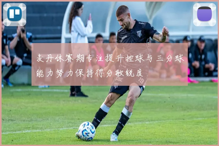 麦丹休赛期专注提升控球与三分球能力努力保持得分敏锐度