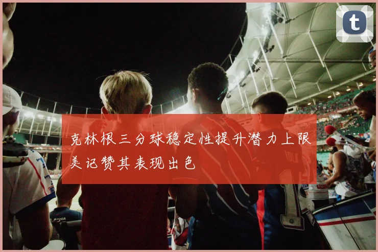 克林根三分球稳定性提升潜力上限美记赞其表现出色