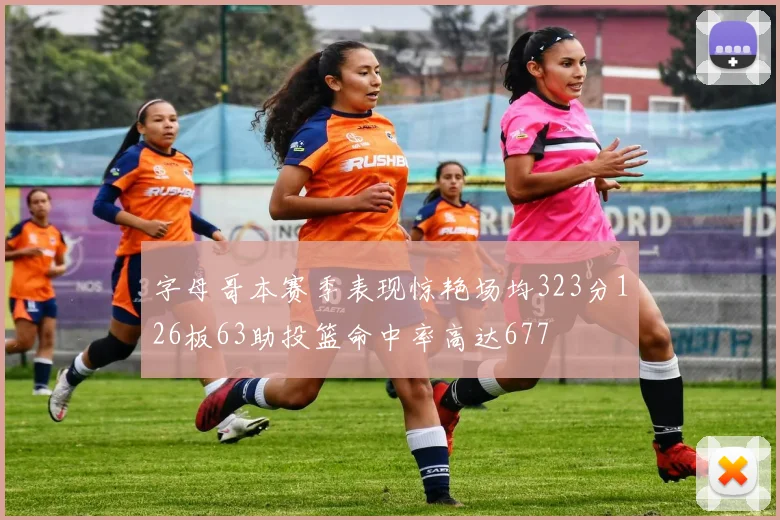 字母哥本赛季表现惊艳场均323分126板63助投篮命中率高达677