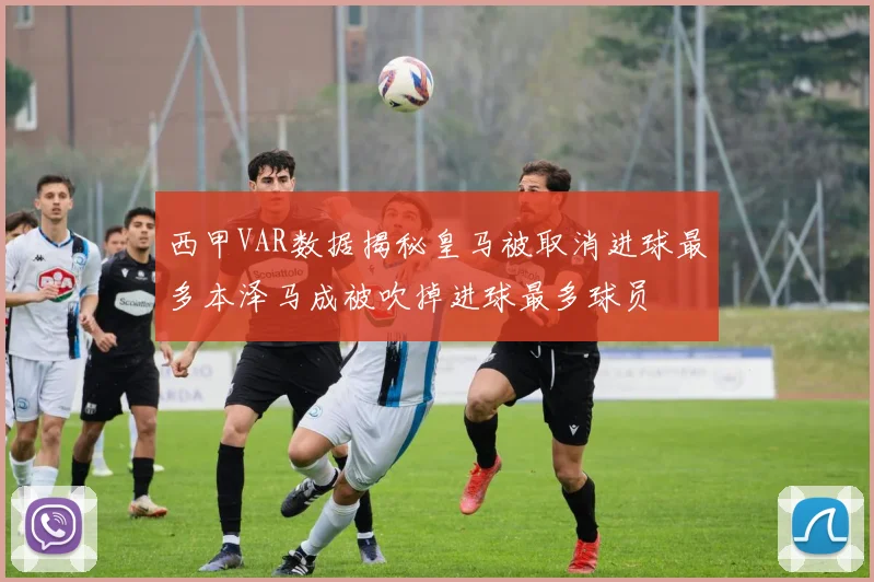 西甲VAR数据揭秘皇马被取消进球最多本泽马成被吹掉进球最多球员