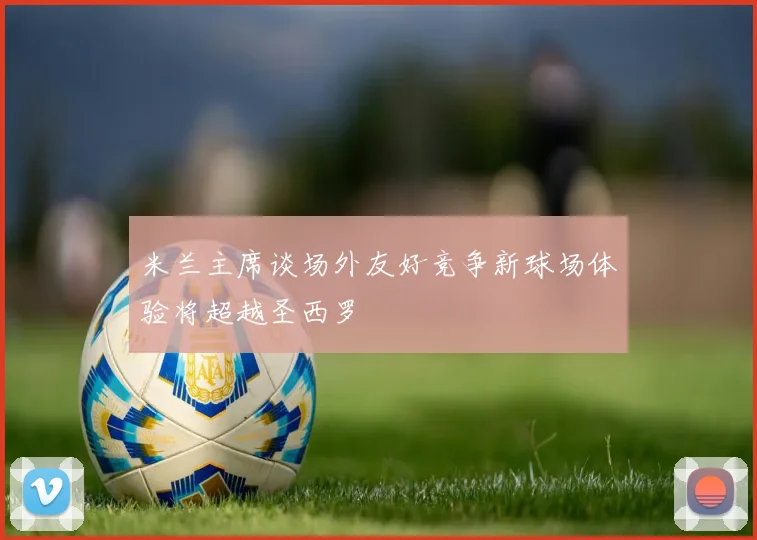 米兰主席谈场外友好竞争新球场体验将超越圣西罗