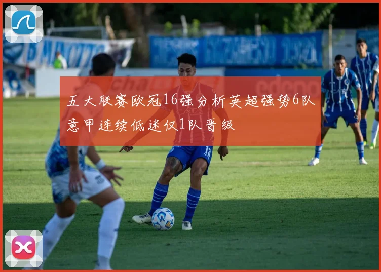 五大联赛欧冠16强分析英超强势6队意甲连续低迷仅1队晋级