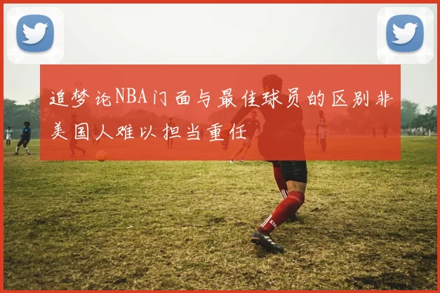 追梦论NBA门面与最佳球员的区别非美国人难以担当重任