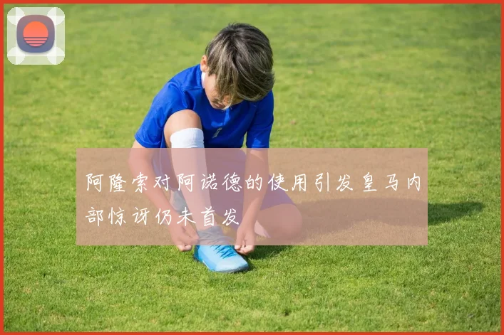 阿隆索对阿诺德的使用引发皇马内部惊讶仍未首发