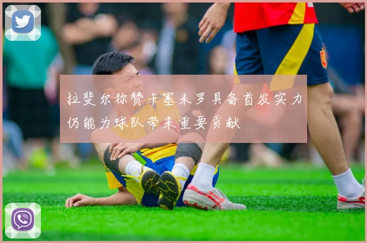 拉斐尔称赞卡塞米罗具备首发实力仍能为球队带来重要贡献