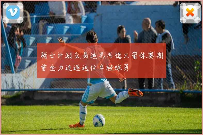 骑士计划交易迪恩韦德火箭休赛期曾全力追逐这位年轻球员