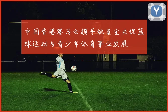 中国香港赛马会携手姚基金共促篮球运动与青少年体育事业发展