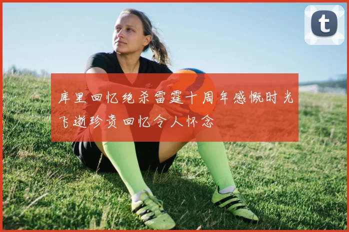 库里回忆绝杀雷霆十周年感慨时光飞逝珍贵回忆令人怀念
