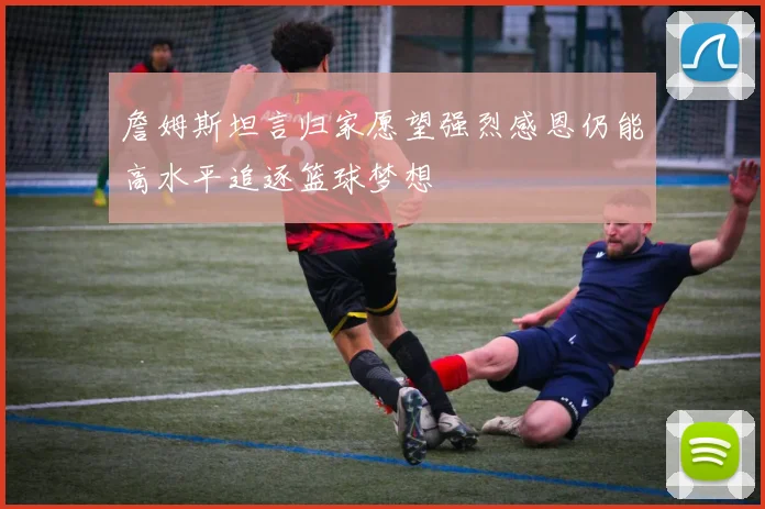 詹姆斯坦言归家愿望强烈感恩仍能高水平追逐篮球梦想