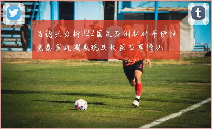 马德兴分析U22国足亚洲杯对手伊拉克泰国近期表现及收获亚军情况