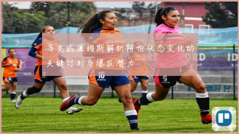 马克威廉姆斯解析阿伦状态变化的关键时刻与爆发潜力