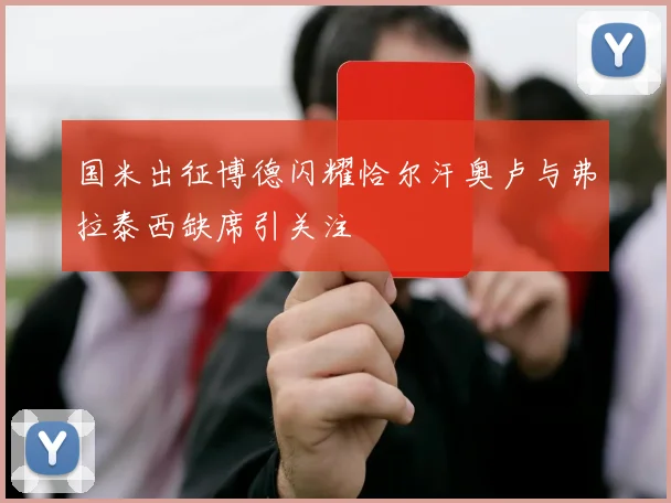 国米出征博德闪耀恰尔汗奥卢与弗拉泰西缺席引关注