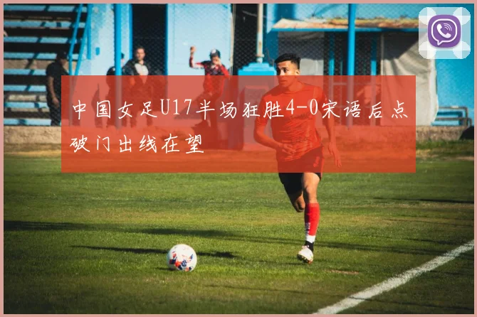 中国女足U17半场狂胜4-0宋语后点破门出线在望